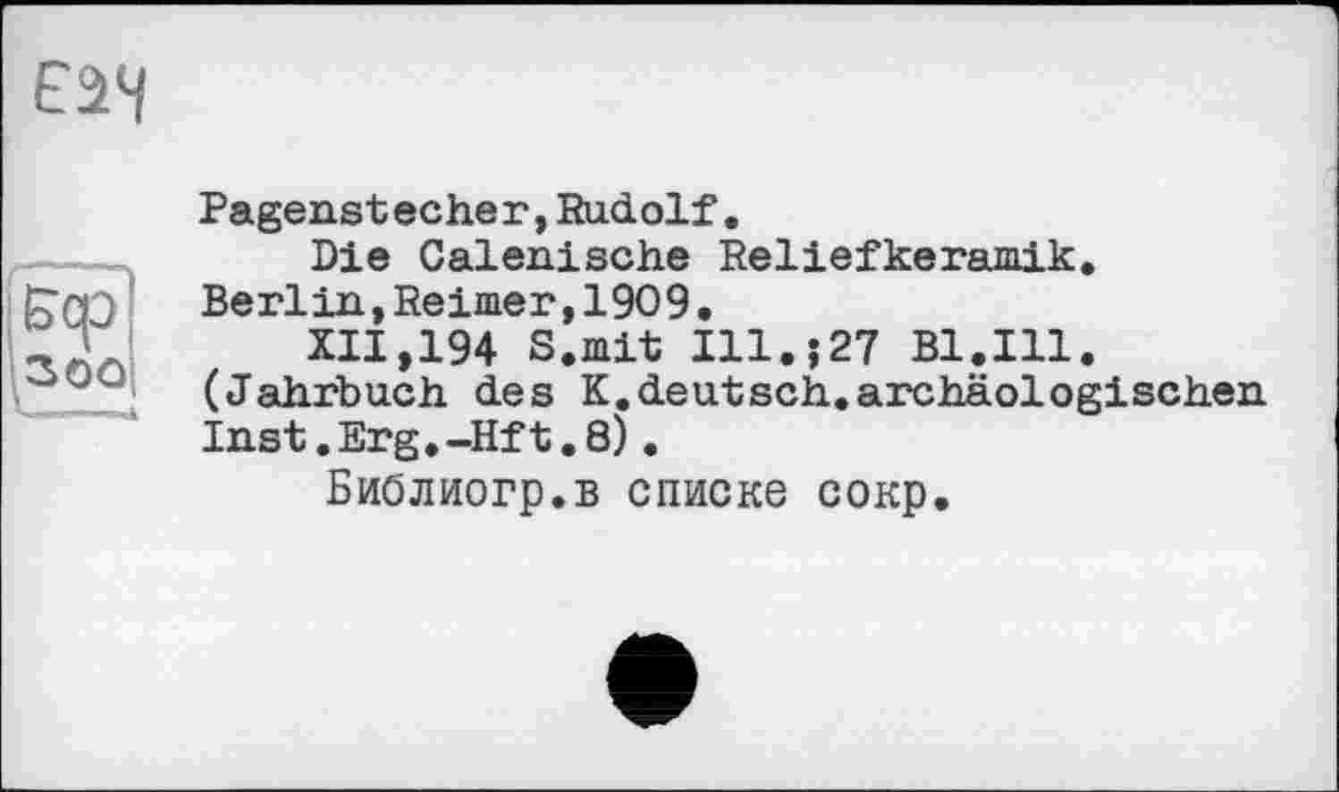 ﻿Е$Ч
Бер
30Q
Pagenstecher, Rudolf.
Die Calenische Reliefkeramik. Berlin,Reimer,1909•
XII.194 S.mit Ill.j27 Bl.Ill. (Jahrbuch des K.deutsch.archäologischen Inst.Erg.-Hft.8).
Библиогр.в списке сокр.